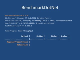 BenchmarkDotNet
BenchmarkDotNet=v0.9.4.0
OS=Microsoft Windows NT 6.1.7601 Service Pack 1
Processor=Intel(R) Core(TM) i7-4800MQ CPU @ 2.70GHz, ProcessorCount=8
HostCLR=MS.NET 4.0.30319.42000, Arch=32-bit RELEASE
JitModules=clrjit-v4.6.100.0
Type=Program Mode=Throughput
Method | Median | StdDev | Scaled |
--------------------- |------------ |----------- |------- |
RegularPropertyCall |
Reflection |
 