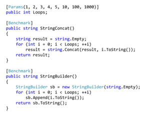 [Params(1, 2, 3, 4, 5, 10, 100, 1000)]
public int Loops;
[Benchmark]
public string StringConcat()
{
string result = string.Empty;
for (int i = 0; i < Loops; ++i)
result = string.Concat(result, i.ToString());
return result;
}
[Benchmark]
public string StringBuilder()
{
StringBuilder sb = new StringBuilder(string.Empty);
for (int i = 0; i < Loops; ++i)
sb.Append(i.ToString());
return sb.ToString();
}
 