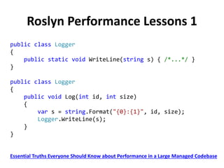 Roslyn Performance Lessons 1
public class Logger
{
public static void WriteLine(string s) { /*...*/ }
}
public class Logger
{
public void Log(int id, int size)
{
var s = string.Format("{0}:{1}", id, size);
Logger.WriteLine(s);
}
}
Essential Truths Everyone Should Know about Performance in a Large Managed Codebase
 