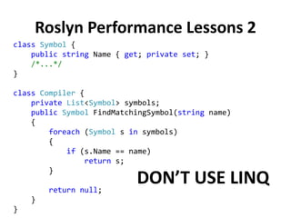 Roslyn Performance Lessons 2
class Symbol {
public string Name { get; private set; }
/*...*/
}
class Compiler {
private List<Symbol> symbols;
public Symbol FindMatchingSymbol(string name)
{
foreach (Symbol s in symbols)
{
if (s.Name == name)
return s;
}
return null;
}
}
DON’T USE LINQ
 
