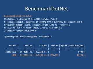 BenchmarkDotNet
BenchmarkDotNet=v0.9.4.0
OS=Microsoft Windows NT 6.1.7601 Service Pack 1
Processor=Intel(R) Core(TM) i7-4800MQ CPU @ 2.70GHz, ProcessorCount=8
Frequency=2630654 ticks, Resolution=380.1336 ns, Timer=TSC
HostCLR=MS.NET 4.0.30319.42000, Arch=32-bit RELEASE
JitModules=clrjit-v4.6.100.0
Type=Program Mode=Throughput Runtime=Clr
Method | Median | StdDev | Gen 0 | Bytes Allocated/Op |
---------- |----------- |---------- |------- |------------------- |
Iterative | 39.0957 ns | 0.2150 ns | - | 0.00 |
LINQ | 53.2441 ns | 0.5385 ns | 701.50 | 23.21 |
 