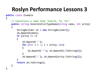 Roslyn Performance Lessons 3
public class Example
{
// Constructs a name like "Foo<T1, T2, T3>"
public string GenerateFullTypeName(string name, int arity)
{
StringBuilder sb = new StringBuilder();
sb.Append(name);
if (arity != 0)
{
sb.Append("<");
for (int i = 1; i < arity; i++)
{
sb.Append('T'); sb.Append(i.ToString());
}
sb.Append('T'); sb.Append(arity.ToString());
}
return sb.ToString();
}
}
 