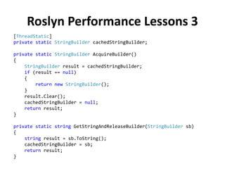 Roslyn Performance Lessons 3
[ThreadStatic]
private static StringBuilder cachedStringBuilder;
private static StringBuilder AcquireBuilder()
{
StringBuilder result = cachedStringBuilder;
if (result == null)
{
return new StringBuilder();
}
result.Clear();
cachedStringBuilder = null;
return result;
}
private static string GetStringAndReleaseBuilder(StringBuilder sb)
{
string result = sb.ToString();
cachedStringBuilder = sb;
return result;
}
 
