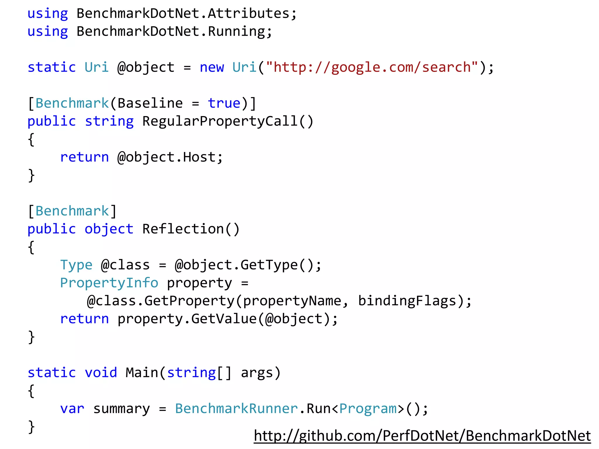 using BenchmarkDotNet.Attributes;
using BenchmarkDotNet.Running;
static Uri @object = new Uri("http://google.com/search");
[Benchmark(Baseline = true)]
public string RegularPropertyCall()
{
return @object.Host;
}
[Benchmark]
public object Reflection()
{
Type @class = @object.GetType();
PropertyInfo property =
@class.GetProperty(propertyName, bindingFlags);
return property.GetValue(@object);
}
static void Main(string[] args)
{
var summary = BenchmarkRunner.Run<Program>();
}
http://github.com/PerfDotNet/BenchmarkDotNet
 