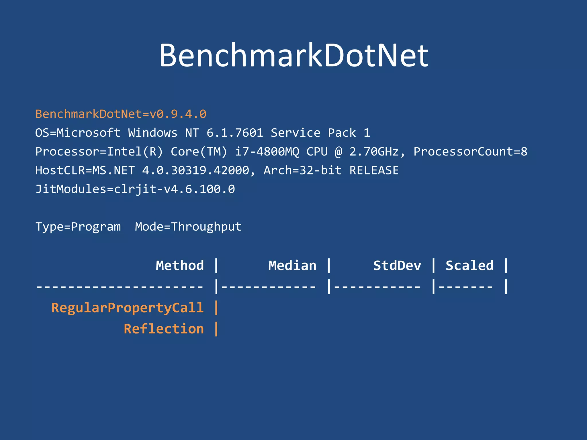 BenchmarkDotNet
BenchmarkDotNet=v0.9.4.0
OS=Microsoft Windows NT 6.1.7601 Service Pack 1
Processor=Intel(R) Core(TM) i7-4800MQ CPU @ 2.70GHz, ProcessorCount=8
HostCLR=MS.NET 4.0.30319.42000, Arch=32-bit RELEASE
JitModules=clrjit-v4.6.100.0
Type=Program Mode=Throughput
Method | Median | StdDev | Scaled |
--------------------- |------------ |----------- |------- |
RegularPropertyCall |
Reflection |
 