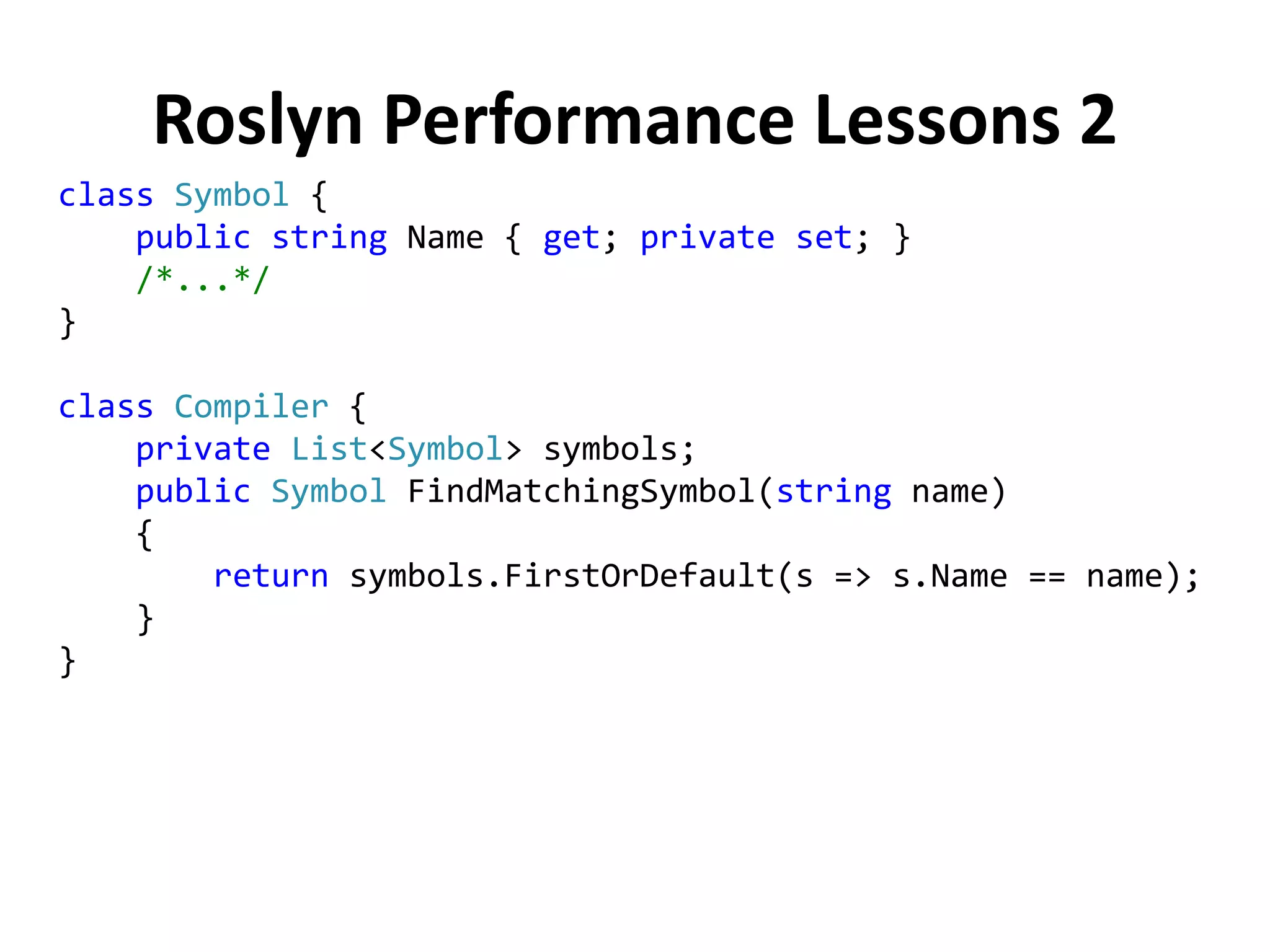 Roslyn Performance Lessons 2
class Symbol {
public string Name { get; private set; }
/*...*/
}
class Compiler {
private List<Symbol> symbols;
public Symbol FindMatchingSymbol(string name)
{
return symbols.FirstOrDefault(s => s.Name == name);
}
}
 