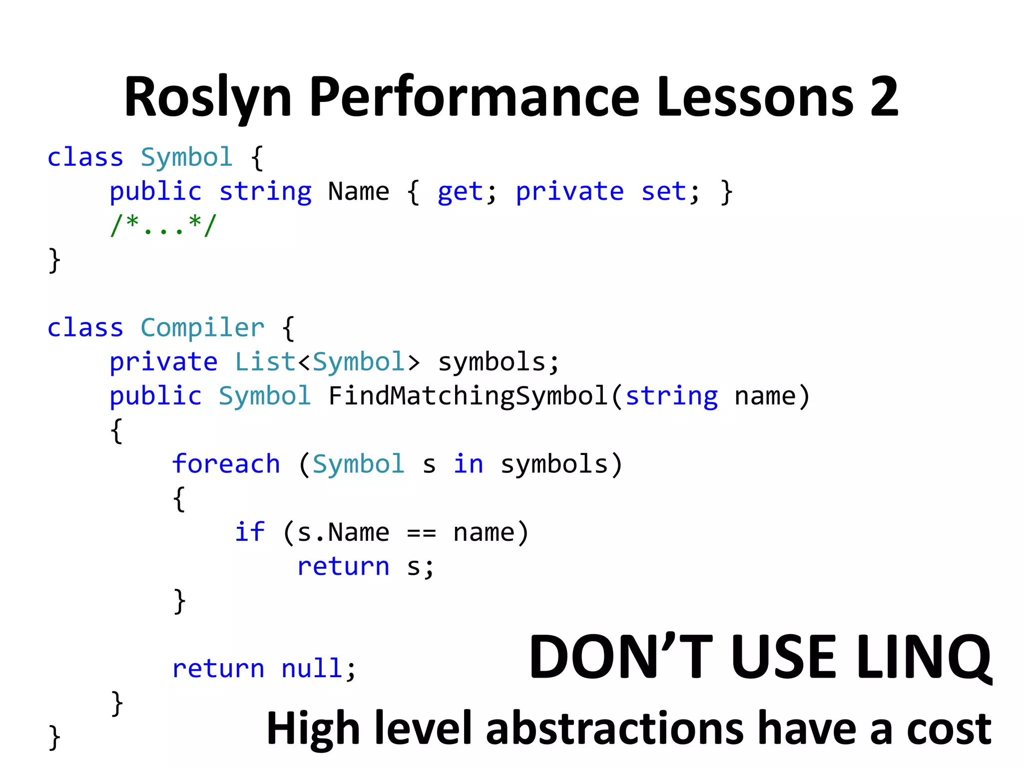 Roslyn Performance Lessons 2
class Symbol {
public string Name { get; private set; }
/*...*/
}
class Compiler {
private List<Symbol> symbols;
public Symbol FindMatchingSymbol(string name)
{
foreach (Symbol s in symbols)
{
if (s.Name == name)
return s;
}
return null;
}
}
DON’T USE LINQ
High level abstractions have a cost
 