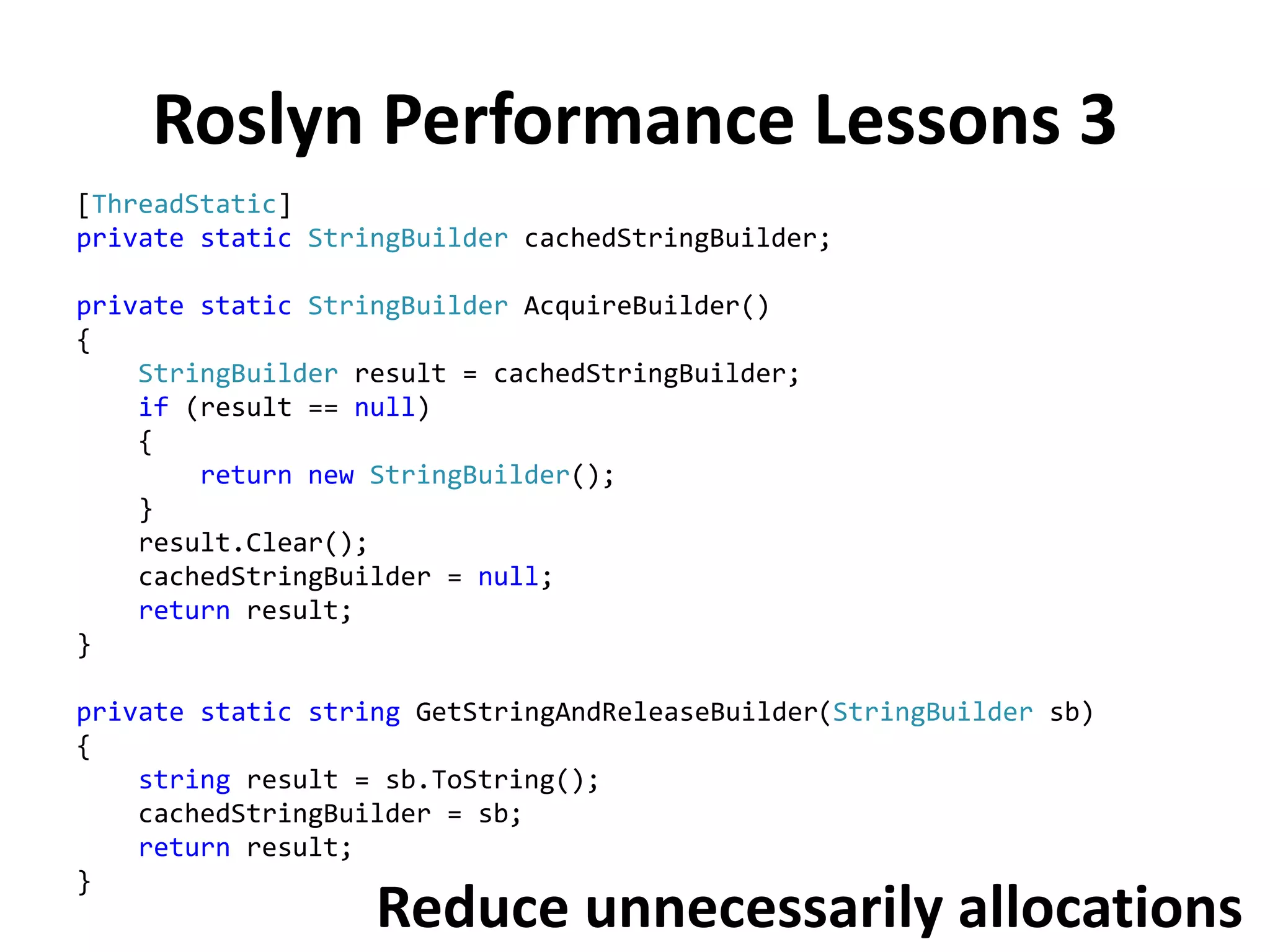 Roslyn Performance Lessons 3
[ThreadStatic]
private static StringBuilder cachedStringBuilder;
private static StringBuilder AcquireBuilder()
{
StringBuilder result = cachedStringBuilder;
if (result == null)
{
return new StringBuilder();
}
result.Clear();
cachedStringBuilder = null;
return result;
}
private static string GetStringAndReleaseBuilder(StringBuilder sb)
{
string result = sb.ToString();
cachedStringBuilder = sb;
return result;
}
Reduce unnecessarily allocations
 