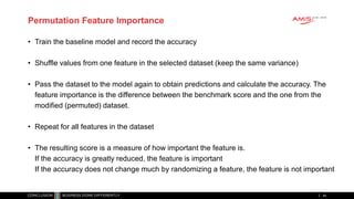 Permutation Feature Importance
• Train the baseline model and record the accuracy
• Shuffle values from one feature in the selected dataset (keep the same variance)
• Pass the dataset to the model again to obtain predictions and calculate the accuracy. The
feature importance is the difference between the benchmark score and the one from the
modified (permuted) dataset.
• Repeat for all features in the dataset
• The resulting score is a measure of how important the feature is.
If the accuracy is greatly reduced, the feature is important
If the accuracy does not change much by randomizing a feature, the feature is not important
44
 