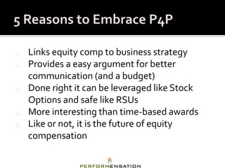 1.   Links equity comp to business strategy
2.   Provides a easy argument for better
     communication (and a budget)
3.   Done right it can be leveraged like Stock
     Options and safe like RSUs
4.   More interesting than time-based awards
5.   Like or not, it is the future of equity
     compensation
 
