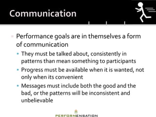    Performance goals are in themselves a form
    of communication
     They must be talked about, consistently in
      patterns than mean something to participants
     Progress must be available when it is wanted, not
      only when its convenient
     Messages must include both the good and the
      bad, or the patterns will be inconsistent and
      unbelievable
 