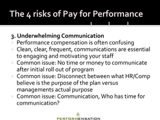 3. Underwhelming Communication
 Performance compensation is often confusing
 Clean, clear, frequent, communications are essential
   to engaging and motivating your staff
 Common issue: No time or money to communicate
   after initial roll out of program
 Common issue: Disconnect between what HR/Comp
   believe is the purpose of the plan versus
   managements actual purpose
 Common issue: Communication, Who has time for
   communication?
 