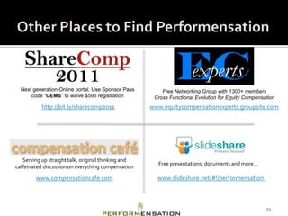 Next generation Online portal. Use Sponsor Pass        Free Networking Group with 1300+ members
      code “GEMS” to waive $595 registration          Cross Functional Evolution for Equity Compensation
           http://bit.ly/sharecomp2011               www.equitycompensationexperts.groupsite.com




   Serving up straight talk, original thinking and
                                                       Free presentations, documents and more…
caffeinated discussion on everything compensation

        www.compensationcafe.com                       www.slideshare.net/#!/performensation



                                                                                                    23
 