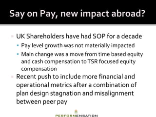    UK Shareholders have had SOP for a decade
     Pay level growth was not materially impacted
     Main change was a move from time based equity
     and cash compensation to TSR focused equity
     compensation
   Recent push to include more financial and
    operational metrics after a combination of
    plan design stagnation and misalignment
    between peer pay
 