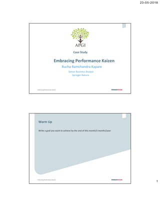 23-05-2018
1
0
Embracing Performance Kaizen
Case Study
Embracing Performance Kaizen
Rucha Ramchandra Kapare
Senior Business Analyst
Springer Nature
1
Embracing Performance Kaizen
1
Write a goal you want to achieve by the end of this month/3 months/year
Warm Up
 
