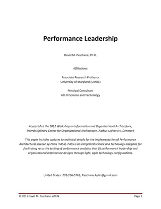 Performance Leadership

                                    David M. Paschane, Ph.D.



                                           Affiliations:

                                   Associate Research Professor
                                  University of Maryland (UMBC)

                                       Principal Consultant
                                  APLIN Science and Technology




        Accepted to the 2012 Workshop on Information and Organizational Architecture,
      Interdisciplinary Center for Organizational Architecture, Aarhus University, Denmark

    This paper includes updates to technical details for the implementation of Performance
Architectural Science Systems (PASS). PASS is an integrated science and technology discipline for
   facilitating recursive testing of performance analytics that fit performance leadership and
       organizational architecture designs through light, agile technology configurations.




                   United States: 202-256-5763, Paschane.Aplin@gmail.com




© 2011 David M. Paschane, APLIN                                                              Page 1
 