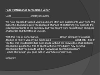 Poor Performance Termination Letter
Dear _____________(employees name)
We have repeatedly asked you to put more effort and passion into your work. We
made the decision to give you repeated chances at performing you duties to the
required standards of the company, but your recent work has not been complete
or accurate and therefore is useless.
With this type of performance,_______________ (Insert Company Here) has
decided to relieve you of your duties as a ________________(Insert Job Title). If
you feel that this decision has been made without the knowledge of all pertinent
information, please feel free to speak with me immediately. Any personal
information that you provide will be reviewed as deemed necessary.
I would like to wish you good luck in your future endeavours.
Sincerely,
 