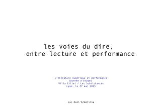 les voies du dire,
entre lecture et performance
Luc Dall'Armellina
Littérature numérique et performance
Journée d'études
Villa Gillet / Les Subsistances
Lyon, le 27 mai 2015
 
