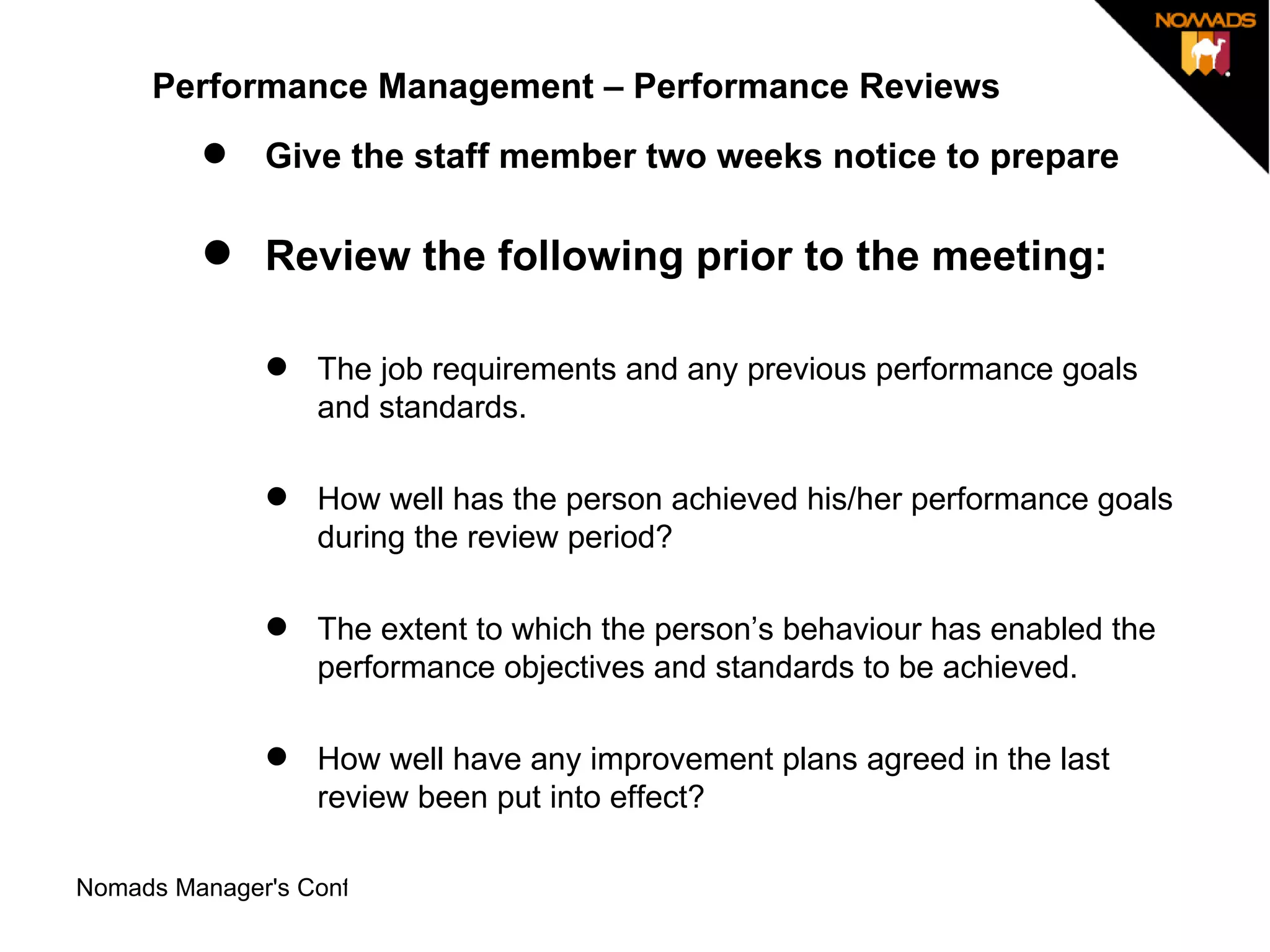 Performance Management – Performance Reviews Give the staff member two weeks notice to prepare Review the following prior to the meeting:  The job requirements and any previous performance goals and standards.  How well has the person achieved his/her performance goals during the review period?  The extent to which the person’s behaviour has enabled the performance objectives and standards to be achieved.  How well have any improvement plans agreed in the last review been put into effect?  