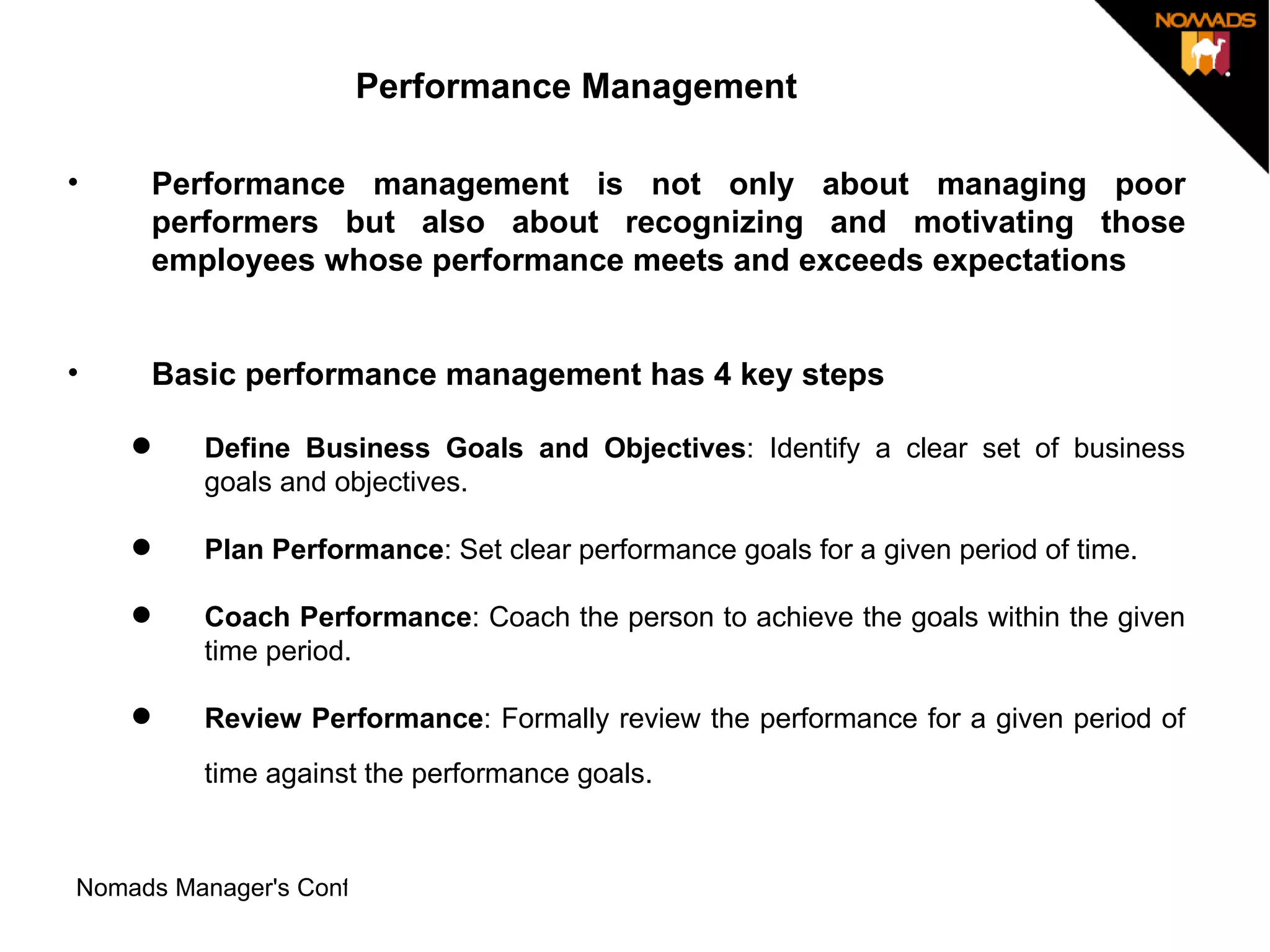 Performance Management Performance management is not only about managing poor performers but also about recognizing and motivating those employees whose performance meets and exceeds expectations Basic performance management has 4 key steps Define Business Goals and Objectives : Identify a clear set of business goals and objectives.  Plan Performance : Set clear performance goals for a given period of time.  Coach Performance : Coach the person to achieve the goals within the given time period.  Review Performance : Formally review the performance for a given period of time against the performance goals.   
