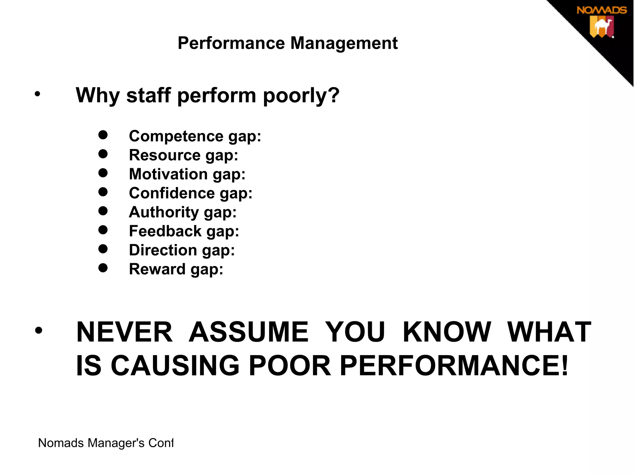Performance Management Why staff perform poorly? Competence gap:  Resource gap:  Motivation gap:  Confidence gap:  Authority gap:  Feedback gap:  Direction gap:  Reward gap:  NEVER ASSUME YOU KNOW WHAT IS CAUSING POOR PERFORMANCE!  