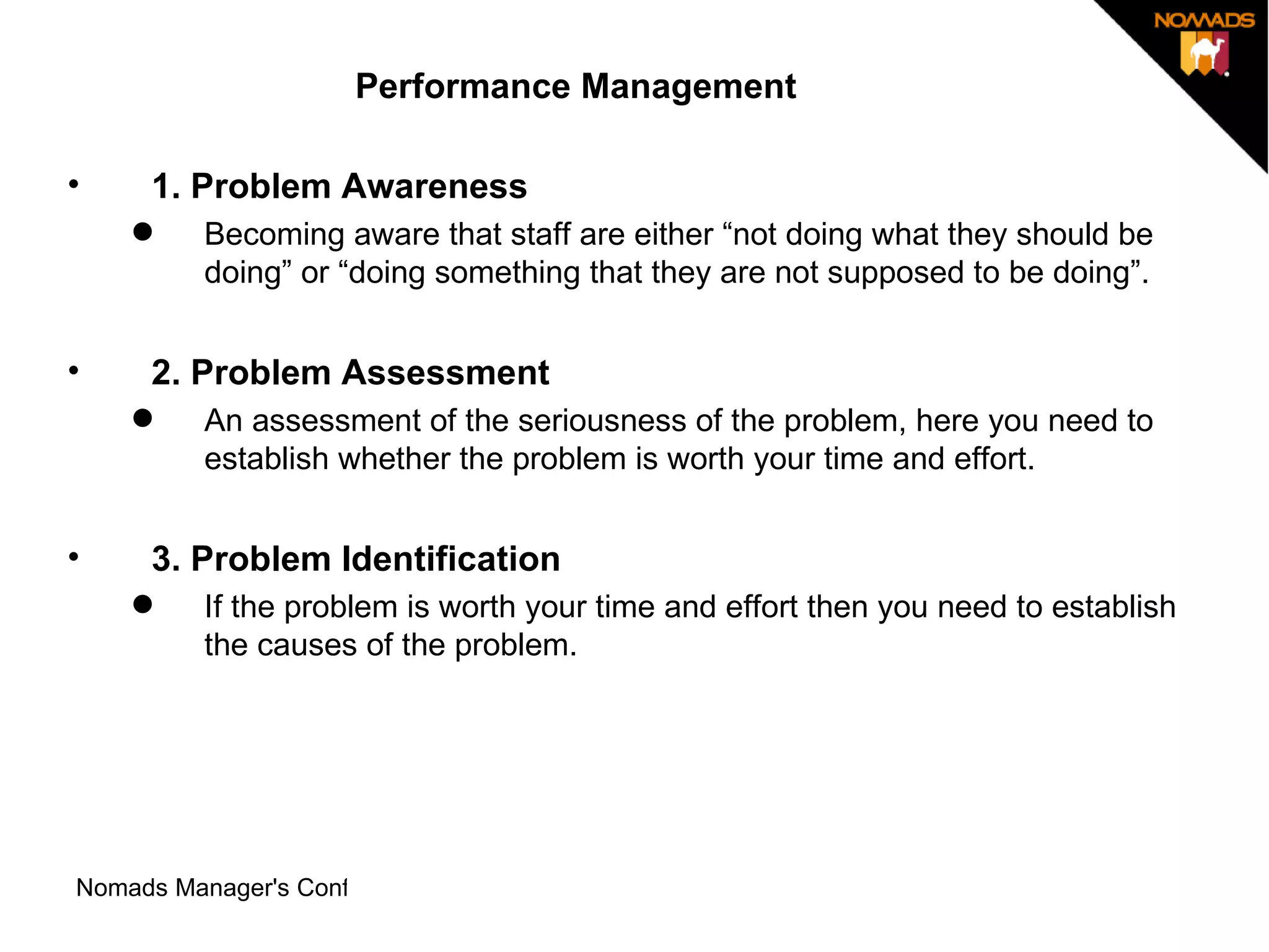 Performance Management 1. Problem Awareness  Becoming aware that staff are either “not doing what they should be doing” or “doing something that they are not supposed to be doing”. 2. Problem Assessment  An assessment of the seriousness of the problem, here you need to establish whether the problem is worth your time and effort.  3. Problem Identification  If the problem is worth your time and effort then you need to establish the causes of the problem.  