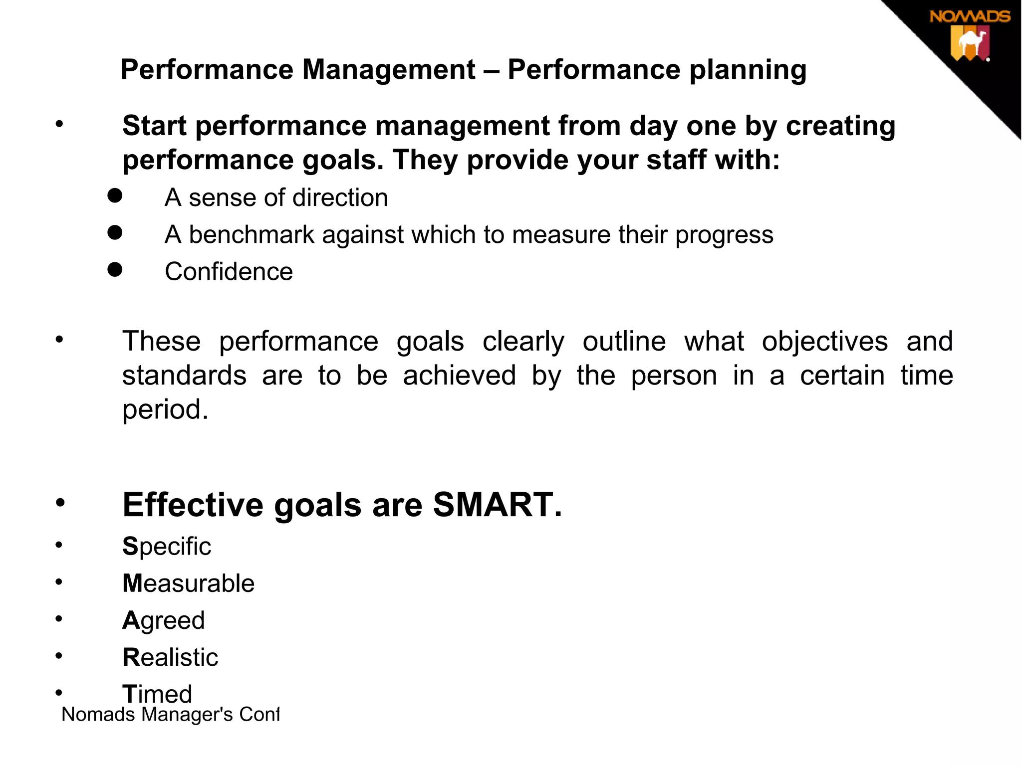 Performance Management – Performance planning Start performance management from day one by creating performance goals. They provide your staff with: A sense of direction   A benchmark against which to measure their progress  Confidence  These performance goals clearly outline what objectives and standards are to be achieved by the person in a certain time period. Effective goals are SMART.  S pecific  M easurable  A greed  R ealistic  T imed  