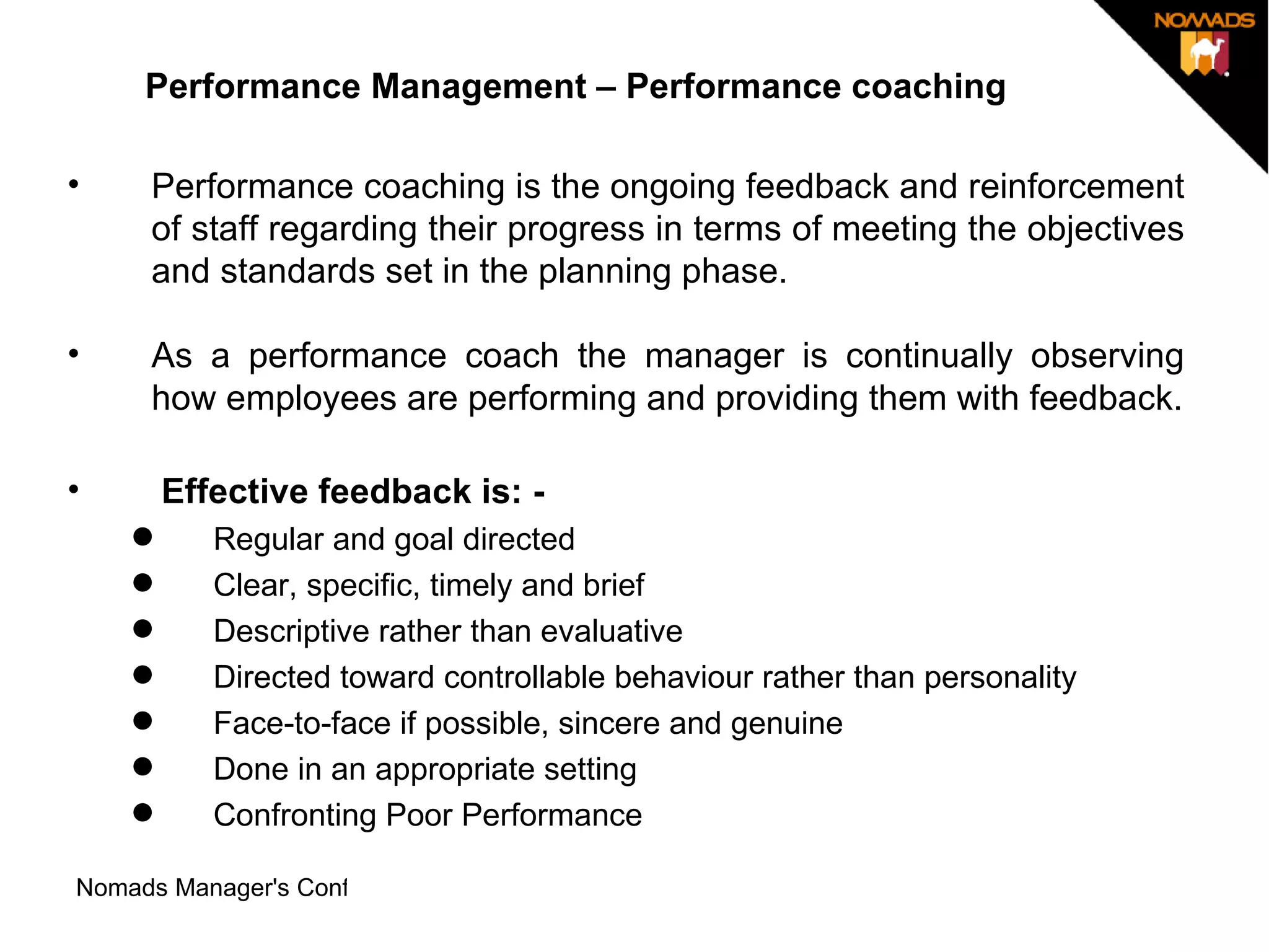Performance Management – Performance coaching Performance coaching is the ongoing feedback and reinforcement of staff regarding their progress in terms of meeting the objectives and standards set in the planning phase. As a performance coach the manager is continually observing how employees are performing and providing them with feedback. Effective feedback is: -  Regular and goal directed  Clear, specific, timely and brief  Descriptive rather than evaluative  Directed toward controllable behaviour rather than personality  Face-to-face if possible, sincere and genuine  Done in an appropriate setting  Confronting Poor Performance  