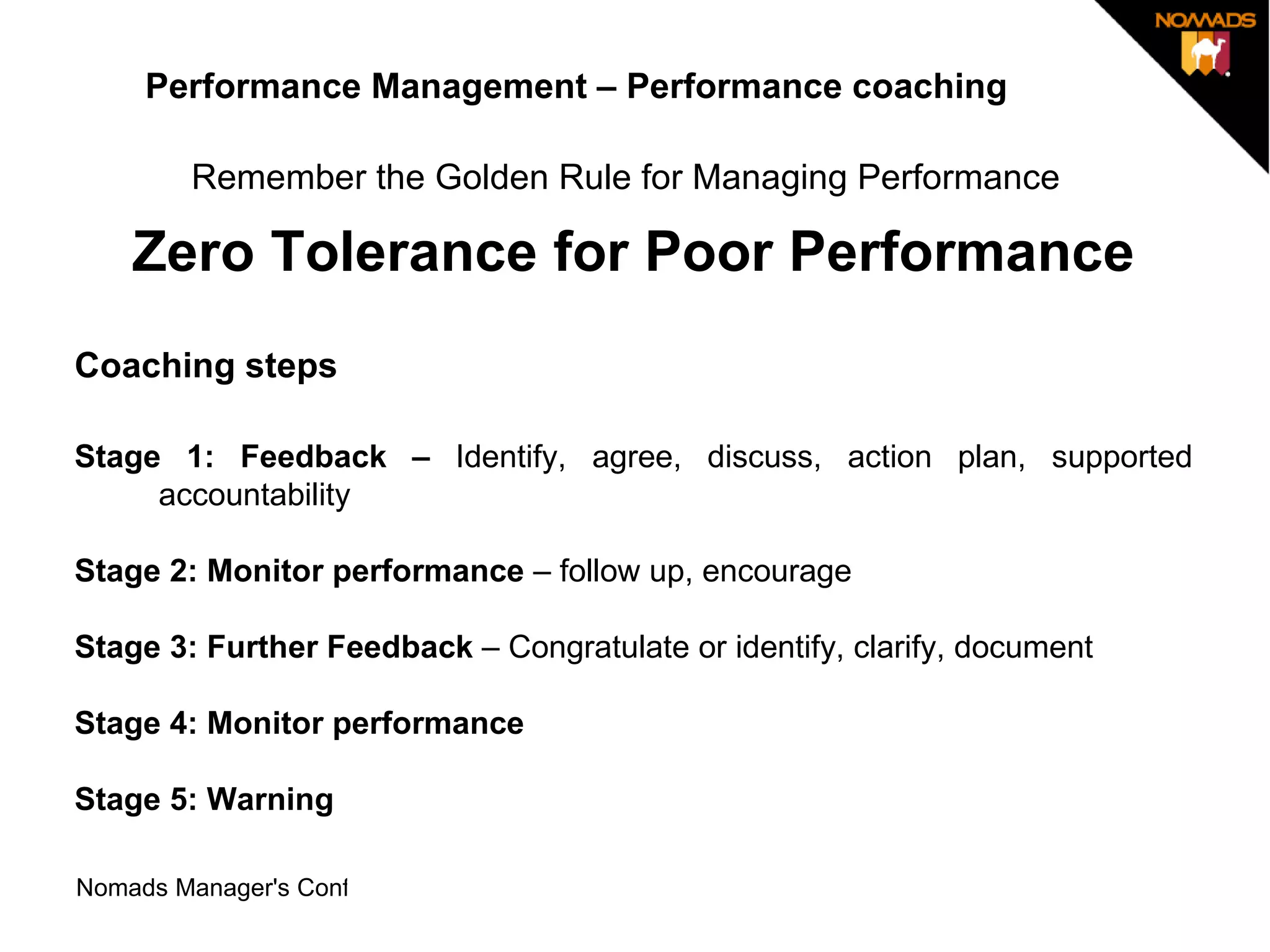 Performance Management – Performance coaching Remember the Golden Rule for Managing Performance   Zero Tolerance for Poor Performance Coaching steps Stage 1: Feedback –  Identify, agree, discuss, action plan, supported accountability Stage 2: Monitor performance  – follow up, encourage Stage 3: Further Feedback  – Congratulate or identify, clarify, document Stage 4: Monitor performance  Stage 5: Warning  