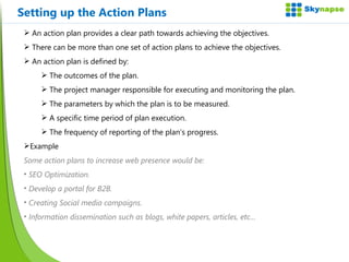 Setting up the Action Plans An action plan provides a clear path towards achieving the objectives. There can be more than one set of action plans to achieve the objectives. An action plan is defined by: The outcomes of the plan. The project manager responsible for executing and monitoring the plan. The parameters by which the plan is to be measured. A specific time period of plan execution. The frequency of reporting of the plan’s progress. Example Some action plans to increase web presence would be: SEO Optimization. Develop a portal for B2B. Creating Social media campaigns. Information dissemination such as blogs, white papers, articles, etc… 