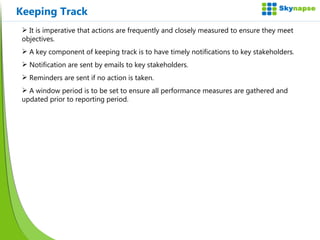 Keeping Track It is imperative that actions are frequently and closely measured to ensure they meet objectives. A key component of keeping track is to have timely notifications to key stakeholders. Notification are sent by emails to key stakeholders. Reminders are sent if no action is taken. A window period is to be set to ensure all performance measures are gathered and updated prior to reporting period.  