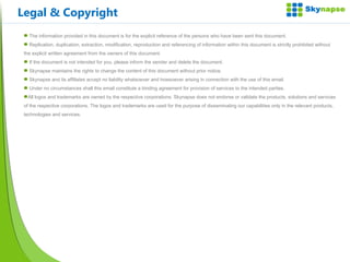 The information provided in this document is for the explicit reference of the persons who have been sent this document. Replication, duplication, extraction, modification, reproduction and referencing of information within this document is strictly prohibited without the explicit written agreement from the owners of this document. If the document is not intended for you, please inform the sender and delete the document. Skynapse maintains the rights to change the content of this document without prior notice. Skynapse and its affiliates accept no liability whatsoever and howsoever arising in connection with the use of this email.  Under no circumstances shall this email constitute a binding agreement for provision of services to the intended parties. All logos and trademarks are owned by the respective corporations. Skynapse does not endorse or validate the products, solutions and services of the respective corporations. The logos and trademarks are used for the purpose of disseminating our capabilities only in the relevant products, technologies and services. Legal & Copyright 