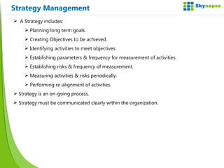 Strategy Management A Strategy includes: Planning long term goals. Creating Objectives to be achieved. Identifying activities to meet objectives. Establishing parameters & frequency for measurement of activities. Establishing risks & frequency of measurement. Measuring activities & risks periodically. Performing re-alignment of activities. Strategy is an on-going process. Strategy must be communicated clearly within the organization. 