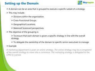 Setting up the Domain A domain can be an area that is grouped to execute a specific subset of a strategy. This may include: Divisions within the organization. Cross-Functional Groups. Geographical Locations. Balanced Scorecard perspectives. The objective of the grouping is: To ensure that each domain is given a specific strategy in line with the overall strategy. To delegate the ownership of the domain to specific senior executives to manage. Example A marketing department is given an online strategy. The online strategy may be a component of the overall strategy to move into e-commerce. The marketing strategy is delegated to the CMO to oversee. 