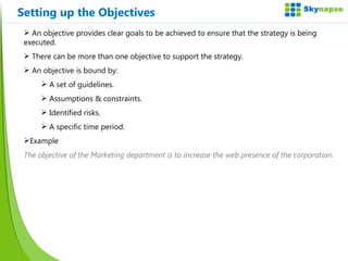 Setting up the Objectives An objective provides clear goals to be achieved to ensure that the strategy is being executed. There can be more than one objective to support the strategy. An objective is bound by: A set of guidelines. Assumptions & constraints. Identified risks. A specific time period. Example The objective of the Marketing department is to increase the web presence of the corporation. 