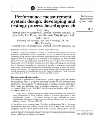 The current issue and full text archive of this journal is available at
                                       http://www.emerald-library.com




  Performance measurement                                                                                                Performance
                                                                                                                        measurement
system design: developing and                                                                                          system design

testing a process-based approach
                                       Andy Neely                                                                                        1119
Cranfield School of Management, Cranfield University, Cranfield, UK
  John Mills, Ken Platts, Huw Richards, Mike Gregory and
                        Mike Bourne
         University of Cambridge, Mill Lane, Cambridge, UK, and
                                    Mike Kennerley
Cranfield School of Management, Cranfield University, Cranfield, UK
Keywords Performance measurement, Systems design, Methodology
Abstract Describes the development and testing of a structured methodology for the design of
performance measurement systems. Frameworks, such as the balanced scorecard and the
performance prism, have been proposed, but until recently little attention has been devoted to the
question of how these frameworks can be populated, i.e. how managers can decide specifically
which measures to adopt. Following a wide ranging review of the performance measurement
literature, a framework identifying the desirable characteristics of a performance measurement
system design process is developed. This framework provided guidelines which were subsequently
used to inform the development of a process-based approach to performance measurement
system design. The process was enhanced and refined during application in three action research
projects, involving major UK automotive and aerospace companies. The revised process was then
formally documented and tested through six further industrial applications. Finally the process
was written up in the form of a workbook and made publicly available.

Background and introduction
The design of performance measurement systems appropriate for modern
manufacturing firms is a topic of increasing concern for both academics and
practitioners (Neely, 1998). The shortcomings of existing systems, particularly
those based on traditional cost accounting principles, have been widely
documented (Dixon et al., 1990; Hall, 1983; Johnson and Kaplan, 1987; Neely et
al., 1995; Skinner, 1971):
   A F F F major cause of companies getting into trouble with manufacturing is the tendency for
   many managements to accept simplistic notions in evaluating performance of their
   manufacturing facilities F F F the general tendency in many companies to evaluate
   manufacturing primarily on the basis of cost and efficiency. There are many more criteria to
   judge performance F F F (Skinner, 1971, p. 36).
As the above quote suggests, one of the key weaknesses of the performance
measurement systems used by many firms is that they have traditionally
adopted a narrow, or uni-dimensional, focus. Various authors, most notably
                                                                                                                 International Journal of Operations &
                                                                                                                             Production Management,
Financial support for the research reported in this paper has been gratefully received from the                    Vol. 20 No. 10, 2000, pp. 1119-1145.
EPSRC, under grants GR/K53086 and GR/K88637.                                                                      # MCB University Press, 0144-3577
 