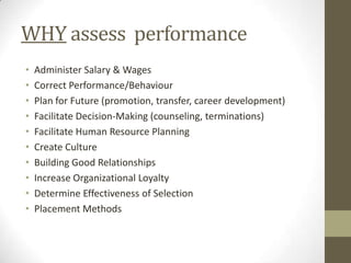 WHY assess performance
•   Administer Salary & Wages
•   Correct Performance/Behaviour
•   Plan for Future (promotion, transfer, career development)
•   Facilitate Decision-Making (counseling, terminations)
•   Facilitate Human Resource Planning
•   Create Culture
•   Building Good Relationships
•   Increase Organizational Loyalty
•   Determine Effectiveness of Selection
•   Placement Methods
 