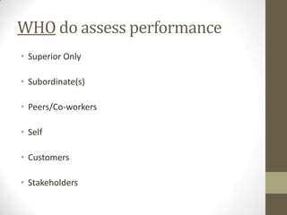 WHO do assess performance
• Superior Only

• Subordinate(s)

• Peers/Co-workers

• Self

• Customers

• Stakeholders
 