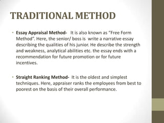 TRADITIONAL METHOD
• Essay Appraisal Method- It is also known as “Free Form
  Method”. Here, the senior/ boss is write a narrative essay
  describing the qualities of his junior. He describe the strength
  and weakness, analytical abilities etc. the essay ends with a
  recommendation for future promotion or for future
  incentives.

• Straight Ranking Method- It is the oldest and simplest
  techniques. Here, appraiser ranks the employees from best to
  poorest on the basis of their overall performance.
 