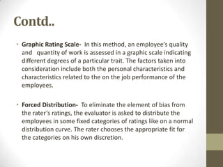 Contd..
• Graphic Rating Scale- In this method, an employee’s quality
  and quantity of work is assessed in a graphic scale indicating
  different degrees of a particular trait. The factors taken into
  consideration include both the personal characteristics and
  characteristics related to the on the job performance of the
  employees.

• Forced Distribution- To eliminate the element of bias from
  the rater’s ratings, the evaluator is asked to distribute the
  employees in some fixed categories of ratings like on a normal
  distribution curve. The rater chooses the appropriate fit for
  the categories on his own discretion.
 