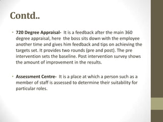 Contd..
• 720 Degree Appraisal- It is a feedback after the main 360
  degree appraisal, here the boss sits down with the employee
  another time and gives him feedback and tips on achieving the
  targets set. It provides two rounds (pre and post). The pre
  intervention sets the baseline. Post intervention survey shows
  the amount of improvement in the results.

• Assessment Centre- It is a place at which a person such as a
  member of staff is assessed to determine their suitability for
  particular roles.
 