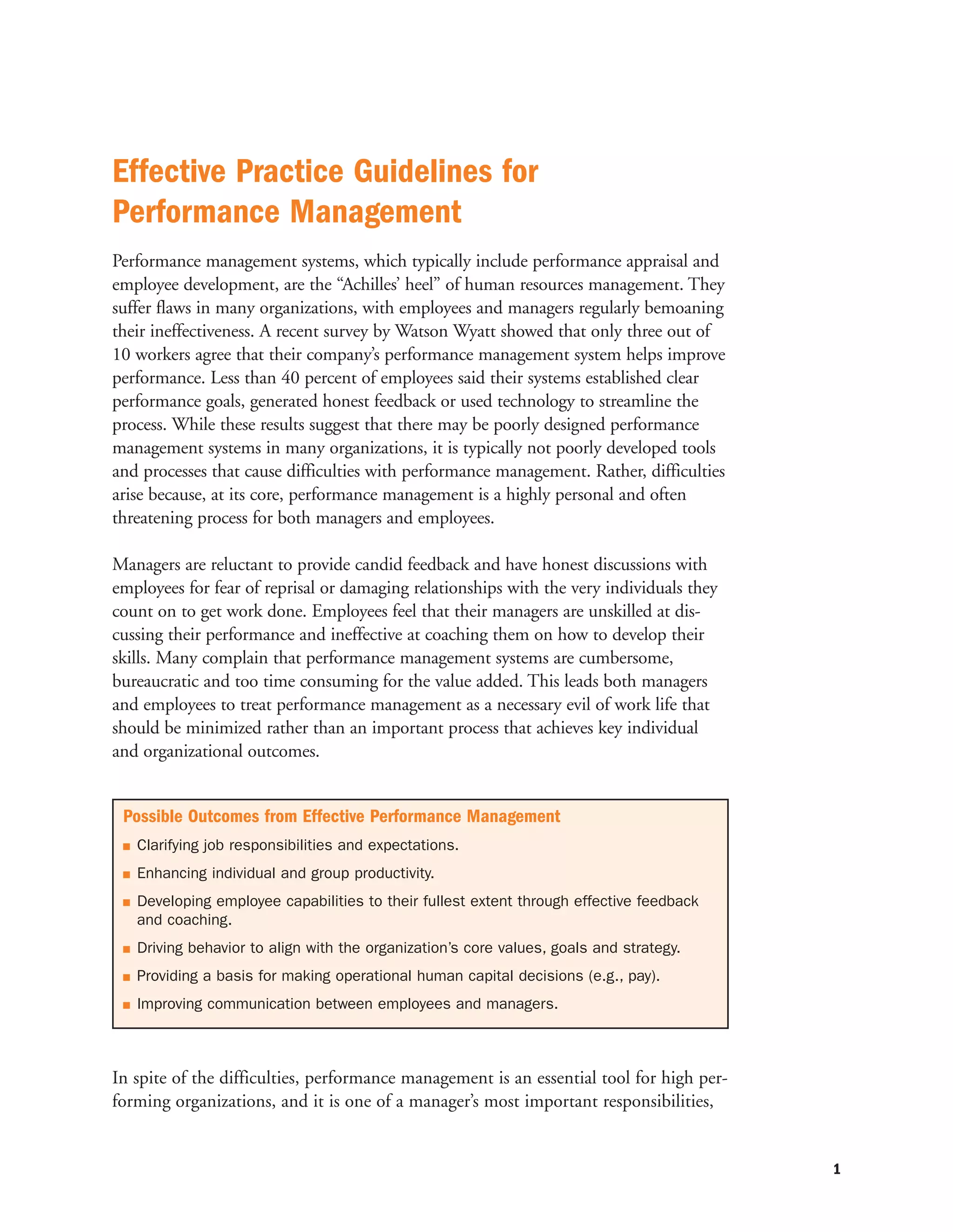 Effective Practice Guidelines for
Performance Management
Performance management systems, which typically include performance appraisal and
employee development, are the “Achilles’ heel” of human resources management. They
suffer flaws in many organizations, with employees and managers regularly bemoaning
their ineffectiveness. A recent survey by Watson Wyatt showed that only three out of
10 workers agree that their company’s performance management system helps improve
performance. Less than 40 percent of employees said their systems established clear
performance goals, generated honest feedback or used technology to streamline the
process. While these results suggest that there may be poorly designed performance
management systems in many organizations, it is typically not poorly developed tools
and processes that cause difficulties with performance management. Rather, difficulties
arise because, at its core, performance management is a highly personal and often
threatening process for both managers and employees.

Managers are reluctant to provide candid feedback and have honest discussions with
employees for fear of reprisal or damaging relationships with the very individuals they
count on to get work done. Employees feel that their managers are unskilled at dis-
cussing their performance and ineffective at coaching them on how to develop their
skills. Many complain that performance management systems are cumbersome,
bureaucratic and too time consuming for the value added. This leads both managers
and employees to treat performance management as a necessary evil of work life that
should be minimized rather than an important process that achieves key individual
and organizational outcomes.


 Possible Outcomes from Effective Performance Management
   Clarifying job responsibilities and expectations.
   Enhancing individual and group productivity.
   Developing employee capabilities to their fullest extent through effective feedback
   and coaching.
   Driving behavior to align with the organization’s core values, goals and strategy.
   Providing a basis for making operational human capital decisions (e.g., pay).
   Improving communication between employees and managers.



In spite of the difficulties, performance management is an essential tool for high per-
forming organizations, and it is one of a manager’s most important responsibilities,


                                                                                          1
 
