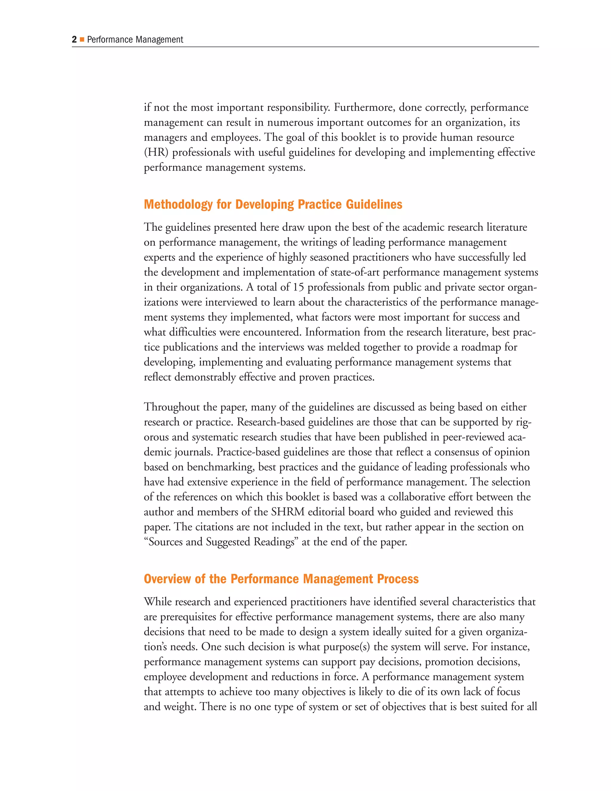 2   Performance Management




                if not the most important responsibility. Furthermore, done correctly, performance
                management can result in numerous important outcomes for an organization, its
                managers and employees. The goal of this booklet is to provide human resource
                (HR) professionals with useful guidelines for developing and implementing effective
                performance management systems.


                Methodology for Developing Practice Guidelines
                The guidelines presented here draw upon the best of the academic research literature
                on performance management, the writings of leading performance management
                experts and the experience of highly seasoned practitioners who have successfully led
                the development and implementation of state-of-art performance management systems
                in their organizations. A total of 15 professionals from public and private sector organ-
                izations were interviewed to learn about the characteristics of the performance manage-
                ment systems they implemented, what factors were most important for success and
                what difficulties were encountered. Information from the research literature, best prac-
                tice publications and the interviews was melded together to provide a roadmap for
                developing, implementing and evaluating performance management systems that
                reflect demonstrably effective and proven practices.

                Throughout the paper, many of the guidelines are discussed as being based on either
                research or practice. Research-based guidelines are those that can be supported by rig-
                orous and systematic research studies that have been published in peer-reviewed aca-
                demic journals. Practice-based guidelines are those that reflect a consensus of opinion
                based on benchmarking, best practices and the guidance of leading professionals who
                have had extensive experience in the field of performance management. The selection
                of the references on which this booklet is based was a collaborative effort between the
                author and members of the SHRM editorial board who guided and reviewed this
                paper. The citations are not included in the text, but rather appear in the section on
                “Sources and Suggested Readings” at the end of the paper.


                Overview of the Performance Management Process
                While research and experienced practitioners have identified several characteristics that
                are prerequisites for effective performance management systems, there are also many
                decisions that need to be made to design a system ideally suited for a given organiza-
                tion’s needs. One such decision is what purpose(s) the system will serve. For instance,
                performance management systems can support pay decisions, promotion decisions,
                employee development and reductions in force. A performance management system
                that attempts to achieve too many objectives is likely to die of its own lack of focus
                and weight. There is no one type of system or set of objectives that is best suited for all
 