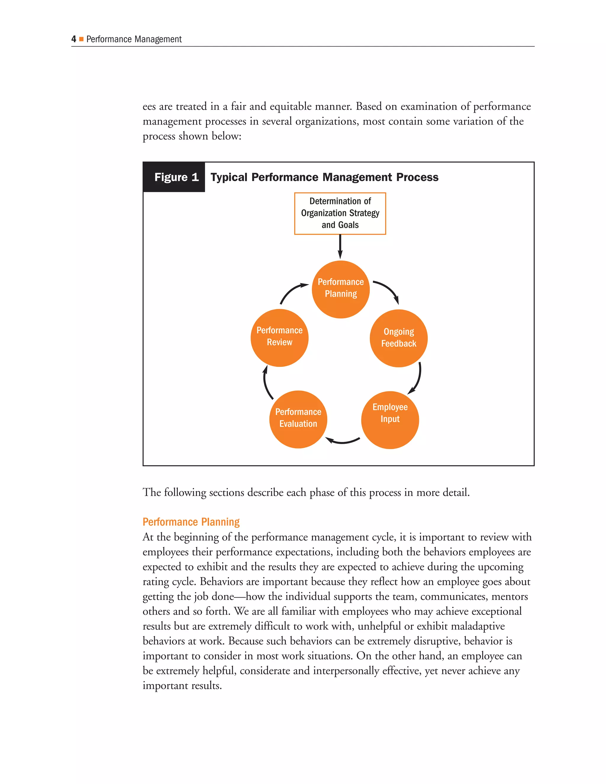 4   Performance Management




                ees are treated in a fair and equitable manner. Based on examination of performance
                management processes in several organizations, most contain some variation of the
                process shown below:


                   Figure 1 Typical Performance Management Process
                                                     Determination of
                                                   Organization Strategy
                                                        and Goals




                                                       Performance
                                                         Planning


                                         Performance                        Ongoing
                                           Review                          Feedback




                                             Performance              Employee
                                              Evaluation                Input




                The following sections describe each phase of this process in more detail.

                Performance Planning
                At the beginning of the performance management cycle, it is important to review with
                employees their performance expectations, including both the behaviors employees are
                expected to exhibit and the results they are expected to achieve during the upcoming
                rating cycle. Behaviors are important because they reflect how an employee goes about
                getting the job done—how the individual supports the team, communicates, mentors
                others and so forth. We are all familiar with employees who may achieve exceptional
                results but are extremely difficult to work with, unhelpful or exhibit maladaptive
                behaviors at work. Because such behaviors can be extremely disruptive, behavior is
                important to consider in most work situations. On the other hand, an employee can
                be extremely helpful, considerate and interpersonally effective, yet never achieve any
                important results.
 