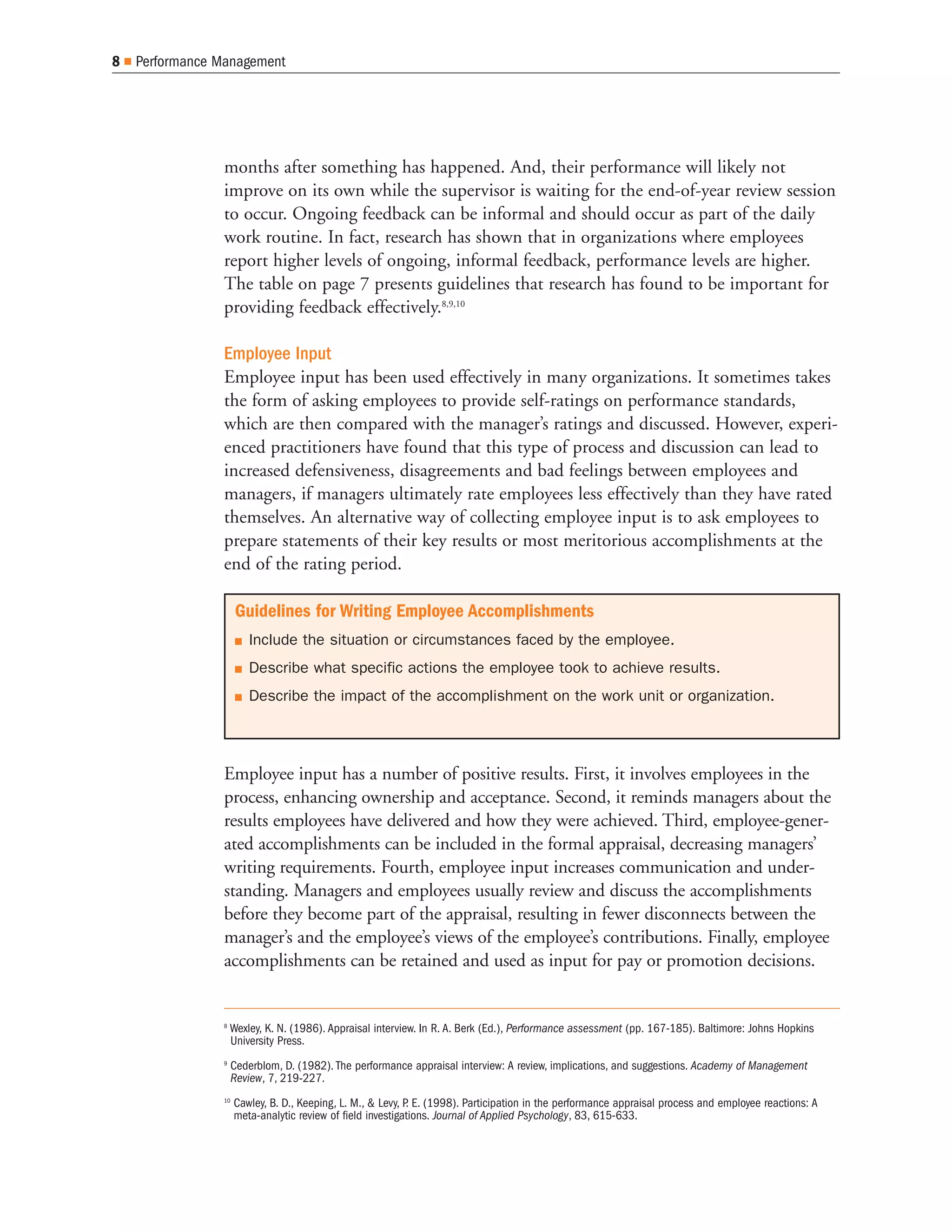 8   Performance Management




                months after something has happened. And, their performance will likely not
                improve on its own while the supervisor is waiting for the end-of-year review session
                to occur. Ongoing feedback can be informal and should occur as part of the daily
                work routine. In fact, research has shown that in organizations where employees
                report higher levels of ongoing, informal feedback, performance levels are higher.
                The table on page 7 presents guidelines that research has found to be important for
                providing feedback effectively.8,9,10

                Employee Input
                Employee input has been used effectively in many organizations. It sometimes takes
                the form of asking employees to provide self-ratings on performance standards,
                which are then compared with the manager’s ratings and discussed. However, experi-
                enced practitioners have found that this type of process and discussion can lead to
                increased defensiveness, disagreements and bad feelings between employees and
                managers, if managers ultimately rate employees less effectively than they have rated
                themselves. An alternative way of collecting employee input is to ask employees to
                prepare statements of their key results or most meritorious accomplishments at the
                end of the rating period.

                     Guidelines for Writing Employee Accomplishments
                        Include the situation or circumstances faced by the employee.
                        Describe what specific actions the employee took to achieve results.
                        Describe the impact of the accomplishment on the work unit or organization.




                Employee input has a number of positive results. First, it involves employees in the
                process, enhancing ownership and acceptance. Second, it reminds managers about the
                results employees have delivered and how they were achieved. Third, employee-gener-
                ated accomplishments can be included in the formal appraisal, decreasing managers’
                writing requirements. Fourth, employee input increases communication and under-
                standing. Managers and employees usually review and discuss the accomplishments
                before they become part of the appraisal, resulting in fewer disconnects between the
                manager’s and the employee’s views of the employee’s contributions. Finally, employee
                accomplishments can be retained and used as input for pay or promotion decisions.


                8
                    Wexley, K. N. (1986). Appraisal interview. In R. A. Berk (Ed.), Performance assessment (pp. 167-185). Baltimore: Johns Hopkins
                    University Press.
                9
                     Cederblom, D. (1982). The performance appraisal interview: A review, implications, and suggestions. Academy of Management
                     Review, 7, 219-227.
                10
                     Cawley, B. D., Keeping, L. M., & Levy, P E. (1998). Participation in the performance appraisal process and employee reactions: A
                                                             .
                     meta-analytic review of field investigations. Journal of Applied Psychology, 83, 615-633.
 