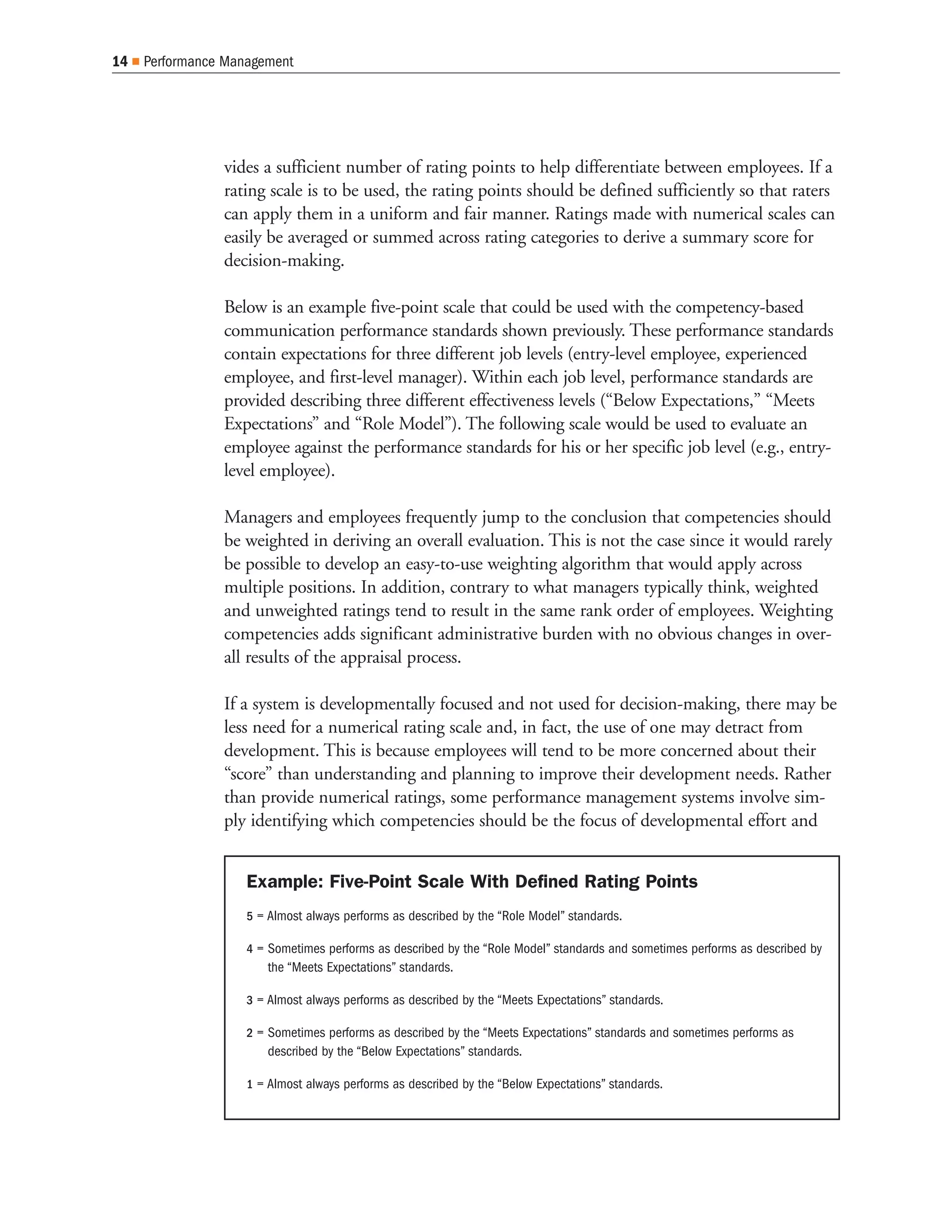 14   Performance Management




                vides a sufficient number of rating points to help differentiate between employees. If a
                rating scale is to be used, the rating points should be defined sufficiently so that raters
                can apply them in a uniform and fair manner. Ratings made with numerical scales can
                easily be averaged or summed across rating categories to derive a summary score for
                decision-making.

                Below is an example five-point scale that could be used with the competency-based
                communication performance standards shown previously. These performance standards
                contain expectations for three different job levels (entry-level employee, experienced
                employee, and first-level manager). Within each job level, performance standards are
                provided describing three different effectiveness levels (“Below Expectations,” “Meets
                Expectations” and “Role Model”). The following scale would be used to evaluate an
                employee against the performance standards for his or her specific job level (e.g., entry-
                level employee).

                Managers and employees frequently jump to the conclusion that competencies should
                be weighted in deriving an overall evaluation. This is not the case since it would rarely
                be possible to develop an easy-to-use weighting algorithm that would apply across
                multiple positions. In addition, contrary to what managers typically think, weighted
                and unweighted ratings tend to result in the same rank order of employees. Weighting
                competencies adds significant administrative burden with no obvious changes in over-
                all results of the appraisal process.

                If a system is developmentally focused and not used for decision-making, there may be
                less need for a numerical rating scale and, in fact, the use of one may detract from
                development. This is because employees will tend to be more concerned about their
                “score” than understanding and planning to improve their development needs. Rather
                than provide numerical ratings, some performance management systems involve sim-
                ply identifying which competencies should be the focus of developmental effort and


                    Example: Five-Point Scale With Defined Rating Points
                    5 = Almost always performs as described by the “Role Model” standards.

                    4 = Sometimes performs as described by the “Role Model” standards and sometimes performs as described by
                       the “Meets Expectations” standards.

                    3 = Almost always performs as described by the “Meets Expectations” standards.

                    2 = Sometimes performs as described by the “Meets Expectations” standards and sometimes performs as
                       described by the “Below Expectations” standards.

                    1 = Almost always performs as described by the “Below Expectations” standards.
 