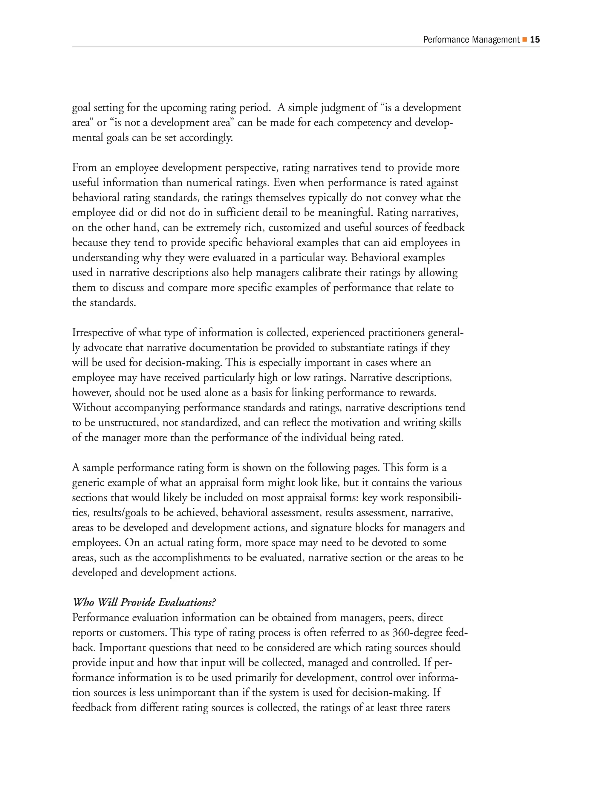 Performance Management   15




goal setting for the upcoming rating period. A simple judgment of “is a development
area” or “is not a development area” can be made for each competency and develop-
mental goals can be set accordingly.

From an employee development perspective, rating narratives tend to provide more
useful information than numerical ratings. Even when performance is rated against
behavioral rating standards, the ratings themselves typically do not convey what the
employee did or did not do in sufficient detail to be meaningful. Rating narratives,
on the other hand, can be extremely rich, customized and useful sources of feedback
because they tend to provide specific behavioral examples that can aid employees in
understanding why they were evaluated in a particular way. Behavioral examples
used in narrative descriptions also help managers calibrate their ratings by allowing
them to discuss and compare more specific examples of performance that relate to
the standards.

Irrespective of what type of information is collected, experienced practitioners general-
ly advocate that narrative documentation be provided to substantiate ratings if they
will be used for decision-making. This is especially important in cases where an
employee may have received particularly high or low ratings. Narrative descriptions,
however, should not be used alone as a basis for linking performance to rewards.
Without accompanying performance standards and ratings, narrative descriptions tend
to be unstructured, not standardized, and can reflect the motivation and writing skills
of the manager more than the performance of the individual being rated.

A sample performance rating form is shown on the following pages. This form is a
generic example of what an appraisal form might look like, but it contains the various
sections that would likely be included on most appraisal forms: key work responsibili-
ties, results/goals to be achieved, behavioral assessment, results assessment, narrative,
areas to be developed and development actions, and signature blocks for managers and
employees. On an actual rating form, more space may need to be devoted to some
areas, such as the accomplishments to be evaluated, narrative section or the areas to be
developed and development actions.

Who Will Provide Evaluations?
Performance evaluation information can be obtained from managers, peers, direct
reports or customers. This type of rating process is often referred to as 360-degree feed-
back. Important questions that need to be considered are which rating sources should
provide input and how that input will be collected, managed and controlled. If per-
formance information is to be used primarily for development, control over informa-
tion sources is less unimportant than if the system is used for decision-making. If
feedback from different rating sources is collected, the ratings of at least three raters
 
