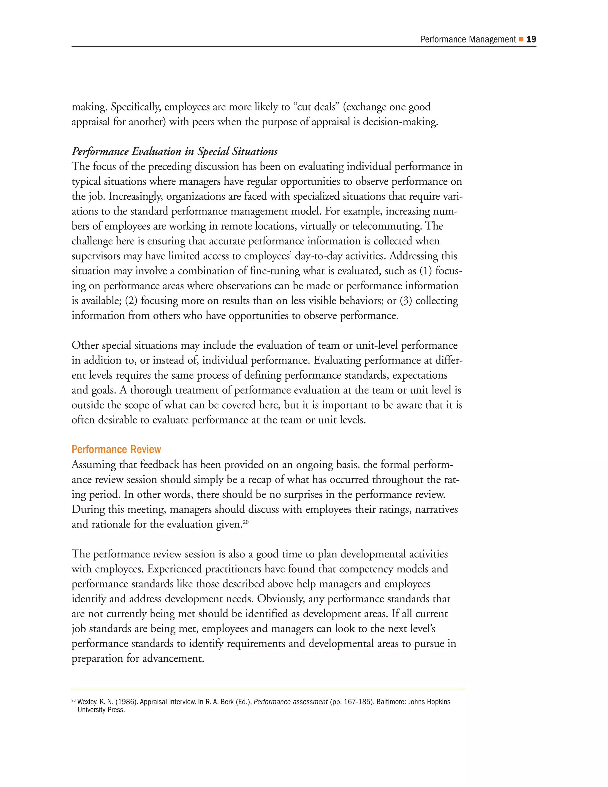 Performance Management   19




making. Specifically, employees are more likely to “cut deals” (exchange one good
appraisal for another) with peers when the purpose of appraisal is decision-making.

Performance Evaluation in Special Situations
The focus of the preceding discussion has been on evaluating individual performance in
typical situations where managers have regular opportunities to observe performance on
the job. Increasingly, organizations are faced with specialized situations that require vari-
ations to the standard performance management model. For example, increasing num-
bers of employees are working in remote locations, virtually or telecommuting. The
challenge here is ensuring that accurate performance information is collected when
supervisors may have limited access to employees’ day-to-day activities. Addressing this
situation may involve a combination of fine-tuning what is evaluated, such as (1) focus-
ing on performance areas where observations can be made or performance information
is available; (2) focusing more on results than on less visible behaviors; or (3) collecting
information from others who have opportunities to observe performance.

Other special situations may include the evaluation of team or unit-level performance
in addition to, or instead of, individual performance. Evaluating performance at differ-
ent levels requires the same process of defining performance standards, expectations
and goals. A thorough treatment of performance evaluation at the team or unit level is
outside the scope of what can be covered here, but it is important to be aware that it is
often desirable to evaluate performance at the team or unit levels.

Performance Review
Assuming that feedback has been provided on an ongoing basis, the formal perform-
ance review session should simply be a recap of what has occurred throughout the rat-
ing period. In other words, there should be no surprises in the performance review.
During this meeting, managers should discuss with employees their ratings, narratives
and rationale for the evaluation given.20

The performance review session is also a good time to plan developmental activities
with employees. Experienced practitioners have found that competency models and
performance standards like those described above help managers and employees
identify and address development needs. Obviously, any performance standards that
are not currently being met should be identified as development areas. If all current
job standards are being met, employees and managers can look to the next level’s
performance standards to identify requirements and developmental areas to pursue in
preparation for advancement.


20
     Wexley, K. N. (1986). Appraisal interview. In R. A. Berk (Ed.), Performance assessment (pp. 167-185). Baltimore: Johns Hopkins
     University Press.
 