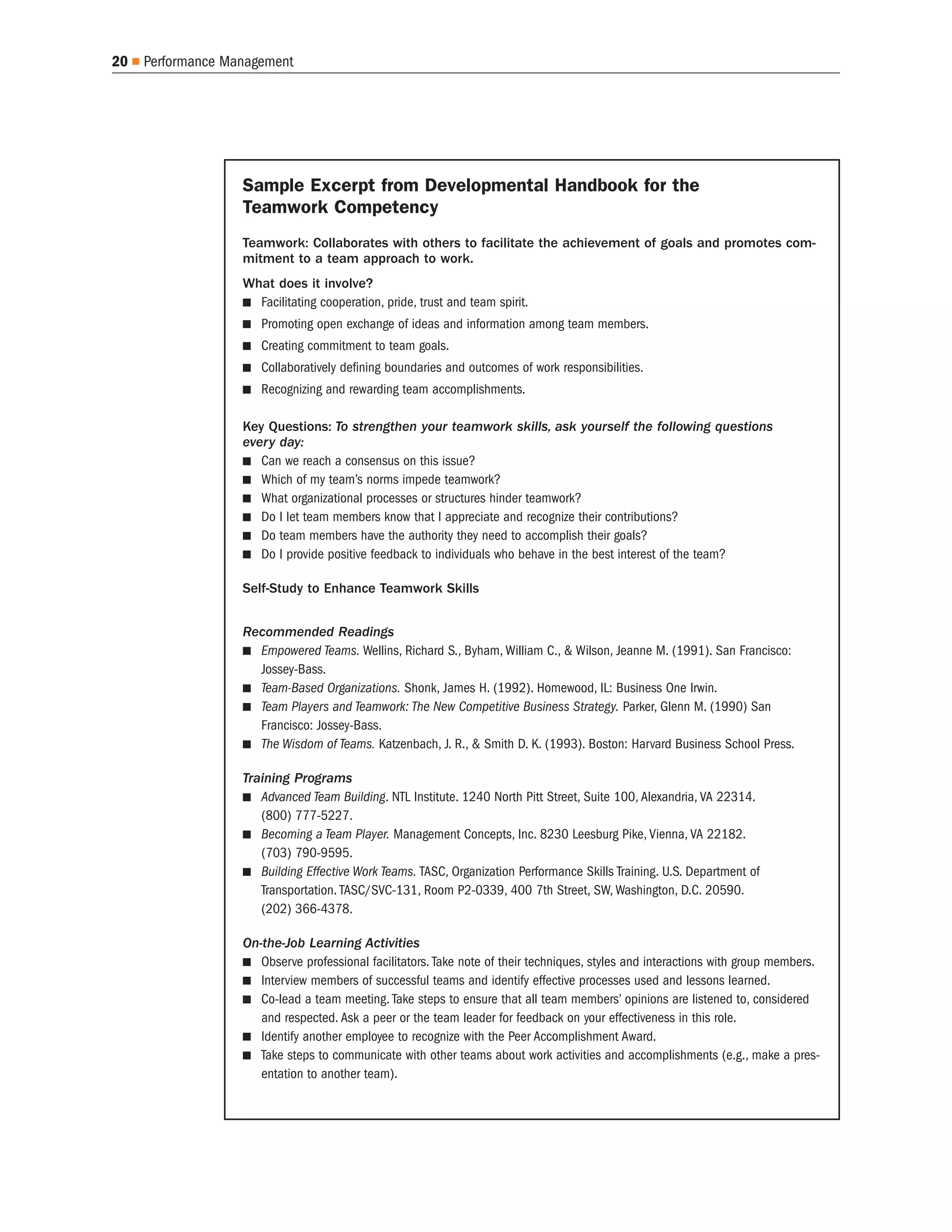 20   Performance Management




                   Sample Excerpt from Developmental Handbook for the
                   Teamwork Competency
                   Teamwork: Collaborates with others to facilitate the achievement of goals and promotes com-
                   mitment to a team approach to work.
                   What does it involve?
                     Facilitating cooperation, pride, trust and team spirit.
                      Promoting open exchange of ideas and information among team members.
                      Creating commitment to team goals.
                      Collaboratively defining boundaries and outcomes of work responsibilities.
                      Recognizing and rewarding team accomplishments.

                   Key Questions: To strengthen your teamwork skills, ask yourself the following questions
                   every day:
                      Can we reach a consensus on this issue?
                      Which of my team’s norms impede teamwork?
                      What organizational processes or structures hinder teamwork?
                      Do I let team members know that I appreciate and recognize their contributions?
                      Do team members have the authority they need to accomplish their goals?
                      Do I provide positive feedback to individuals who behave in the best interest of the team?

                   Self-Study to Enhance Teamwork Skills


                   Recommended Readings
                     Empowered Teams. Wellins, Richard S., Byham, William C., & Wilson, Jeanne M. (1991). San Francisco:
                     Jossey-Bass.
                     Team-Based Organizations. Shonk, James H. (1992). Homewood, IL: Business One Irwin.
                     Team Players and Teamwork: The New Competitive Business Strategy. Parker, Glenn M. (1990) San
                     Francisco: Jossey-Bass.
                     The Wisdom of Teams. Katzenbach, J. R., & Smith D. K. (1993). Boston: Harvard Business School Press.

                   Training Programs
                      Advanced Team Building. NTL Institute. 1240 North Pitt Street, Suite 100, Alexandria, VA 22314.
                      (800) 777-5227.
                      Becoming a Team Player. Management Concepts, Inc. 8230 Leesburg Pike, Vienna, VA 22182.
                      (703) 790-9595.
                      Building Effective Work Teams. TASC, Organization Performance Skills Training. U.S. Department of
                      Transportation. TASC/SVC-131, Room P2-0339, 400 7th Street, SW, Washington, D.C. 20590.
                      (202) 366-4378.

                   On-the-Job Learning Activities
                      Observe professional facilitators. Take note of their techniques, styles and interactions with group members.
                      Interview members of successful teams and identify effective processes used and lessons learned.
                      Co-lead a team meeting. Take steps to ensure that all team members’ opinions are listened to, considered
                      and respected. Ask a peer or the team leader for feedback on your effectiveness in this role.
                      Identify another employee to recognize with the Peer Accomplishment Award.
                      Take steps to communicate with other teams about work activities and accomplishments (e.g., make a pres-
                      entation to another team).
 