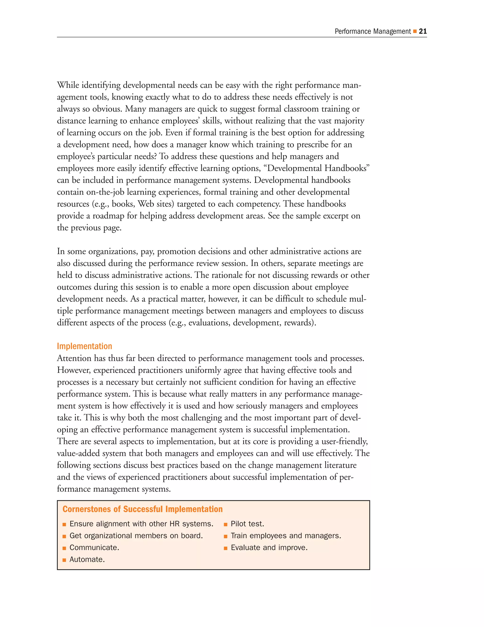Performance Management   21




While identifying developmental needs can be easy with the right performance man-
agement tools, knowing exactly what to do to address these needs effectively is not
always so obvious. Many managers are quick to suggest formal classroom training or
distance learning to enhance employees’ skills, without realizing that the vast majority
of learning occurs on the job. Even if formal training is the best option for addressing
a development need, how does a manager know which training to prescribe for an
employee’s particular needs? To address these questions and help managers and
employees more easily identify effective learning options, “Developmental Handbooks”
can be included in performance management systems. Developmental handbooks
contain on-the-job learning experiences, formal training and other developmental
resources (e.g., books, Web sites) targeted to each competency. These handbooks
provide a roadmap for helping address development areas. See the sample excerpt on
the previous page.

In some organizations, pay, promotion decisions and other administrative actions are
also discussed during the performance review session. In others, separate meetings are
held to discuss administrative actions. The rationale for not discussing rewards or other
outcomes during this session is to enable a more open discussion about employee
development needs. As a practical matter, however, it can be difficult to schedule mul-
tiple performance management meetings between managers and employees to discuss
different aspects of the process (e.g., evaluations, development, rewards).

Implementation
Attention has thus far been directed to performance management tools and processes.
However, experienced practitioners uniformly agree that having effective tools and
processes is a necessary but certainly not sufficient condition for having an effective
performance system. This is because what really matters in any performance manage-
ment system is how effectively it is used and how seriously managers and employees
take it. This is why both the most challenging and the most important part of devel-
oping an effective performance management system is successful implementation.
There are several aspects to implementation, but at its core is providing a user-friendly,
value-added system that both managers and employees can and will use effectively. The
following sections discuss best practices based on the change management literature
and the views of experienced practitioners about successful implementation of per-
formance management systems.

 Cornerstones of Successful Implementation
   Ensure alignment with other HR systems.        Pilot test.
   Get organizational members on board.           Train employees and managers.
   Communicate.                                   Evaluate and improve.
   Automate.
 